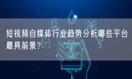 短视频自媒体行业趋势分析哪些平台最具前景？