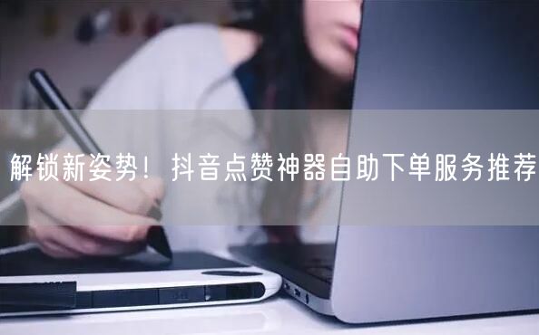 解锁新姿势！抖音点赞神器自助下单服务推荐