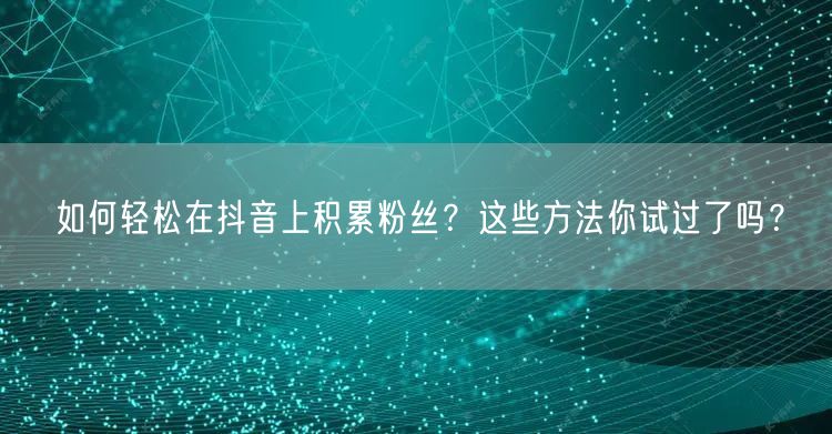 如何轻松在抖音上积累粉丝？这些方法你试过了吗？