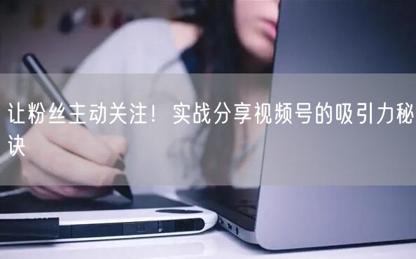 让粉丝主动关注！实战分享视频号的吸引力秘诀