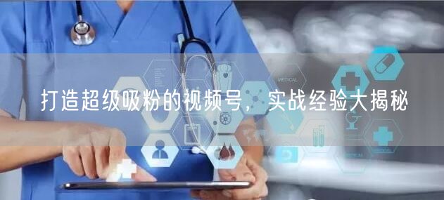 打造超级吸粉的视频号，实战经验大揭秘