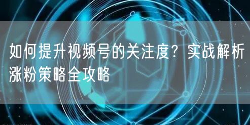 如何提升视频号的关注度？实战解析涨粉策略全攻略