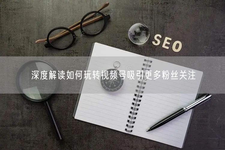 深度解读如何玩转视频号吸引更多粉丝关注