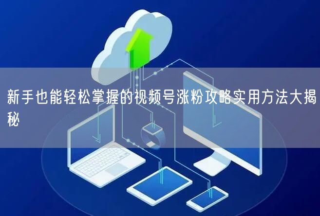 新手也能轻松掌握的视频号涨粉攻略实用方法大揭秘