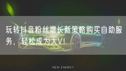 玩转抖音粉丝增长新策略购买自助服务，轻松成为大V！