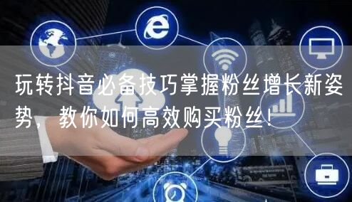 玩转抖音必备技巧掌握粉丝增长新姿势，教你如何高效购买粉丝！
