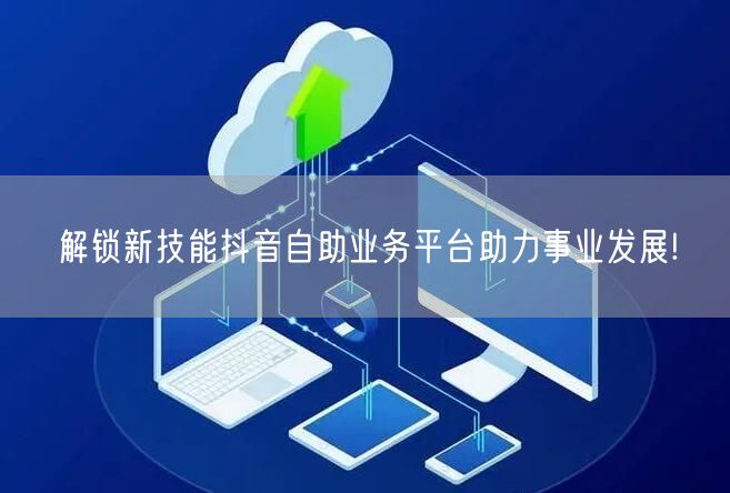 解锁新技能抖音自助业务平台助力事业发展!