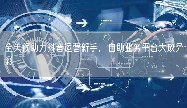 全天候助力抖音运营新手，自助业务平台大放异彩