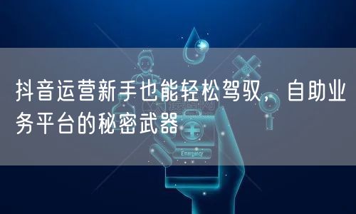 抖音运营新手也能轻松驾驭，自助业务平台的秘密武器