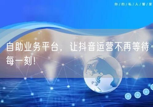 自助业务平台，让抖音运营不再等待每一刻！