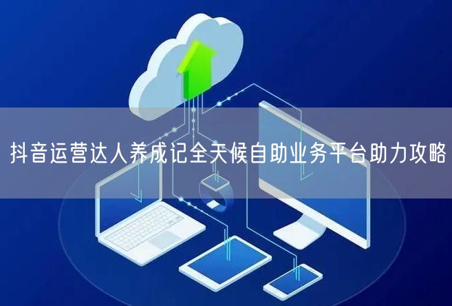抖音运营达人养成记全天候自助业务平台助力攻略