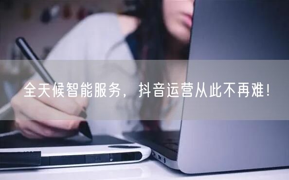 全天候智能服务，抖音运营从此不再难！