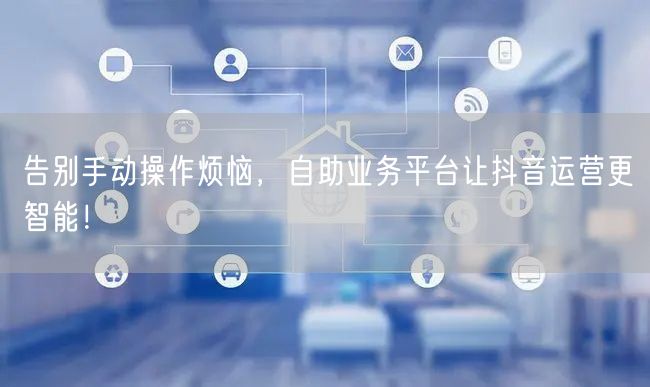告别手动操作烦恼，自助业务平台让抖音运营更智能！