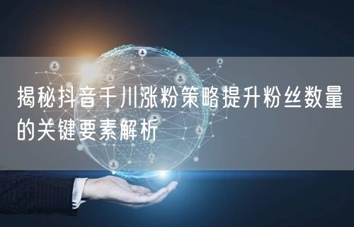 揭秘抖音千川涨粉策略提升粉丝数量的关键要素解析