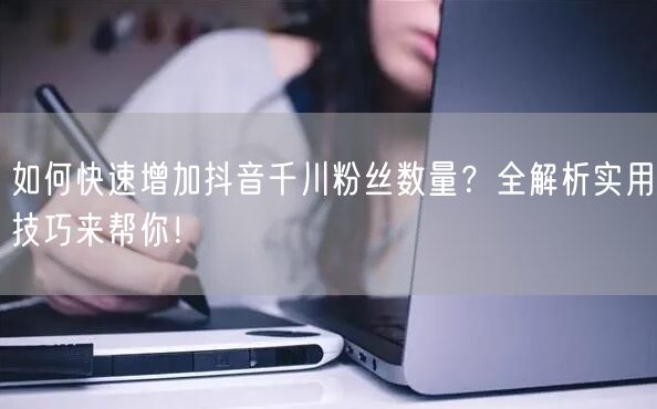 如何快速增加抖音千川粉丝数量？全解析实用技巧来帮你！