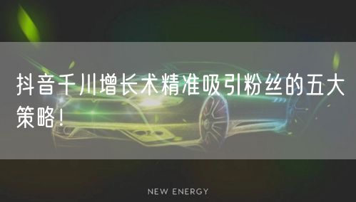 抖音千川增长术精准吸引粉丝的五大策略！