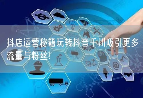 抖店运营秘籍玩转抖音千川吸引更多流量与粉丝！