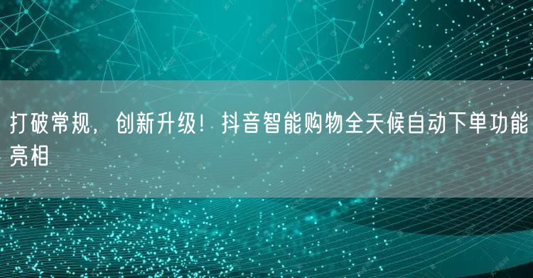 打破常规，创新升级！抖音智能购物全天候自动下单功能亮相