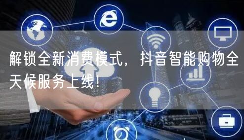 解锁全新消费模式，抖音智能购物全天候服务上线！