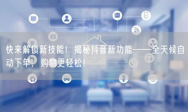 快来解锁新技能！揭秘抖音新功能——全天候自动下单，购物更轻松！