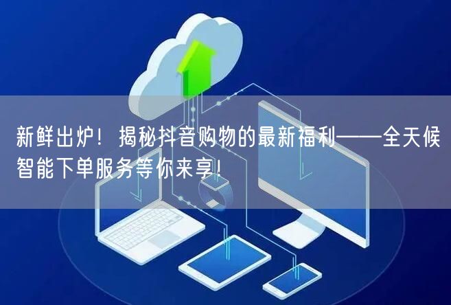 新鲜出炉！揭秘抖音购物的最新福利——全天候智能下单服务等你来享！