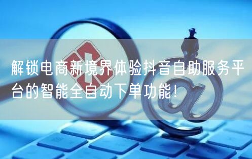 解锁电商新境界体验抖音自助服务平台的智能全自动下单功能！