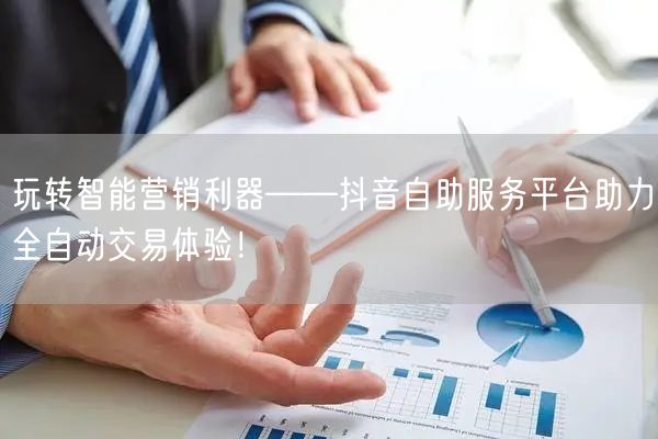 玩转智能营销利器——抖音自助服务平台助力全自动交易体验！