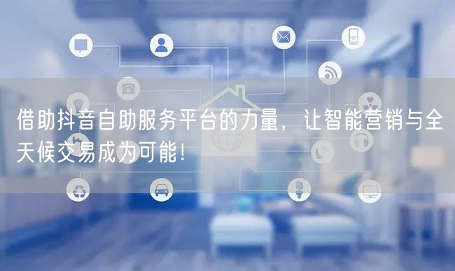 借助抖音自助服务平台的力量，让智能营销与全天候交易成为可能！