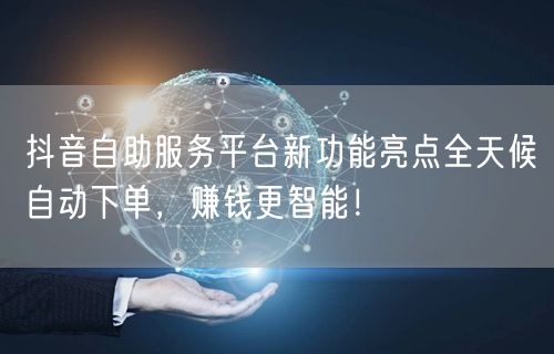 抖音自助服务平台新功能亮点全天候自动下单，赚钱更智能！