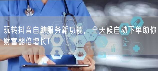 玩转抖音自助服务新功能，全天候自动下单助你财富翻倍增长！