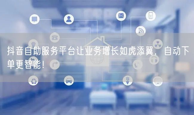 抖音自助服务平台让业务增长如虎添翼，自动下单更智能！