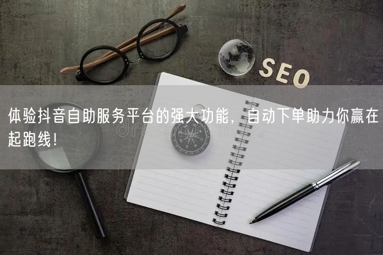体验抖音自助服务平台的强大功能，自动下单助力你赢在起跑线！