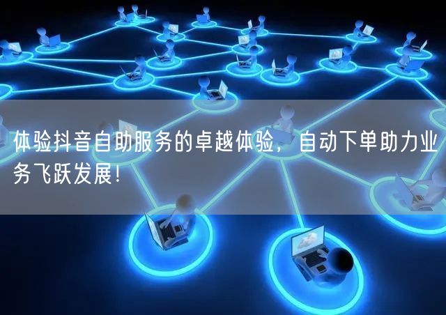 体验抖音自助服务的卓越体验，自动下单助力业务飞跃发展！