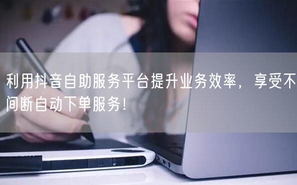 利用抖音自助服务平台提升业务效率，享受不间断自动下单服务！