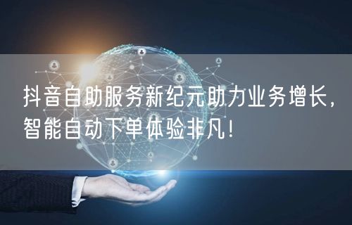 抖音自助服务新纪元助力业务增长，智能自动下单体验非凡！
