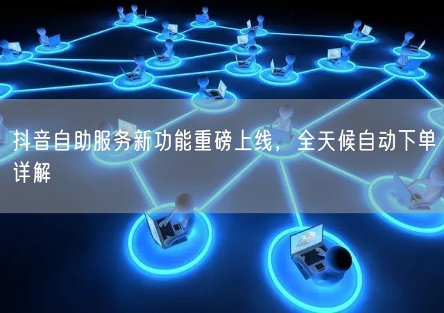 抖音自助服务新功能重磅上线，全天候自动下单详解