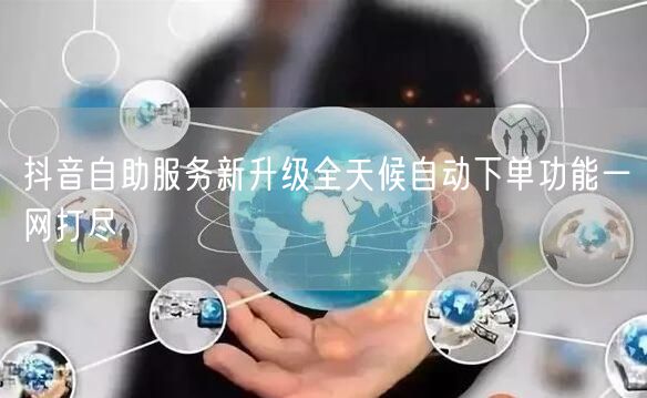 抖音自助服务新升级全天候自动下单功能一网打尽