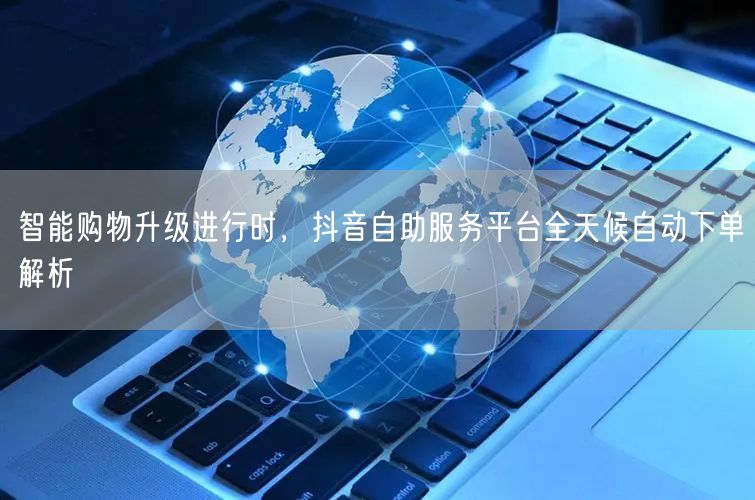 智能购物升级进行时，抖音自助服务平台全天候自动下单解析
