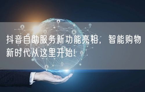 抖音自助服务新功能亮相，智能购物新时代从这里开始!