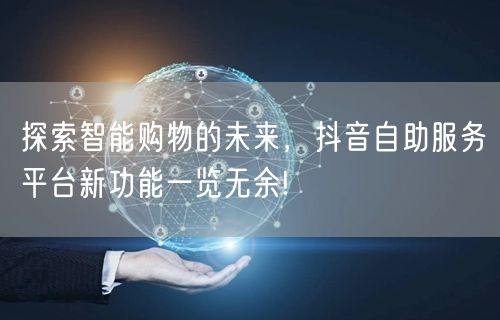 探索智能购物的未来，抖音自助服务平台新功能一览无余!